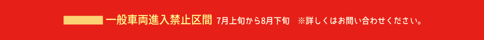 一般車両進入禁止区間 7月上旬から8月下旬　※詳しくはお問い合わせください。